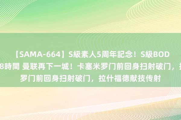 【SAMA-664】S級素人5周年記念！S級BODY中出しBEST30 8時間 曼联再下一城！卡塞米罗门前回身扫射破门，拉什福德献技传射