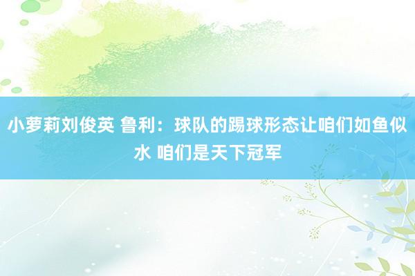 小萝莉刘俊英 鲁利：球队的踢球形态让咱们如鱼似水 咱们是天下冠军