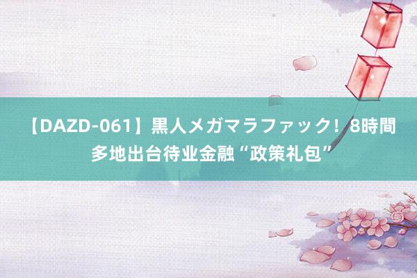 【DAZD-061】黒人メガマラファック！8時間 多地出台待业金融“政策礼包”