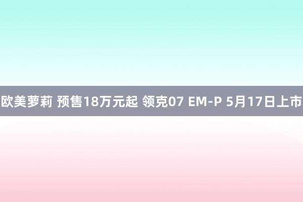 欧美萝莉 预售18万元起 领克07 EM-P 5月17日上市