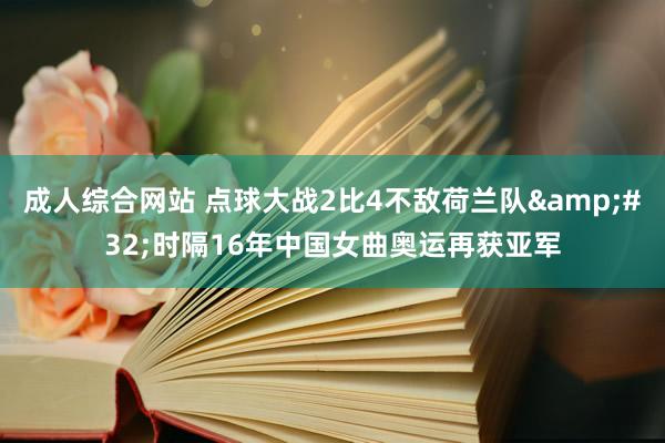 成人综合网站 点球大战2比4不敌荷兰队&#32;时隔16年中国女曲奥运再获亚军