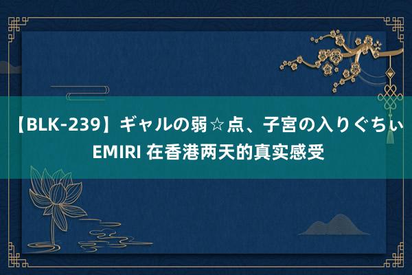 【BLK-239】ギャルの弱☆点、子宮の入りぐちぃ EMIRI 在香港两天的真实感受