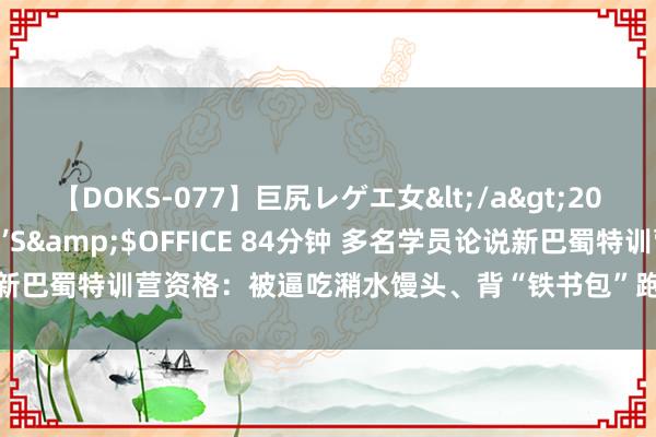 【DOKS-077】巨尻レゲエ女</a>2009-05-01OFFICE K’S&$OFFICE 84分钟 多名学员论说新巴蜀特训营资格：被逼吃潲水馒头、背“铁书包”跑操场、被污辱殴打是常态