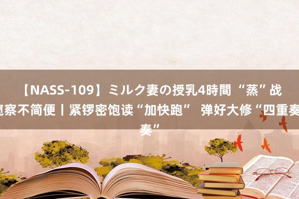 【NASS-109】ミルク妻の授乳4時間 “蒸”战窥察不简便丨紧锣密饱读“加快跑”  弹好大修“四重奏”