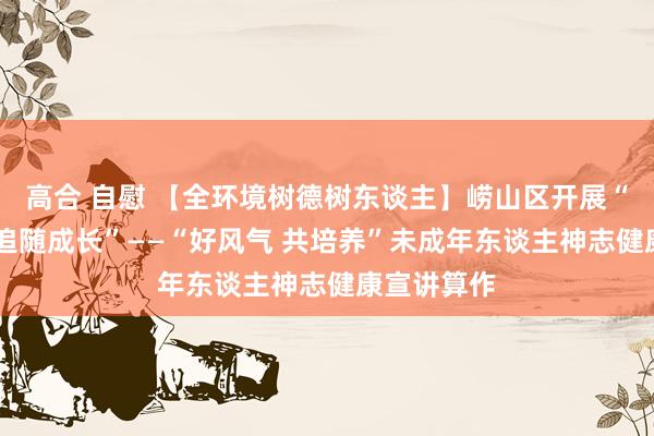 高合 自慰 【全环境树德树东谈主】崂山区开展“阳光悦心 追随成长”——“好风气 共培养”未成年东谈主神志健康宣讲算作