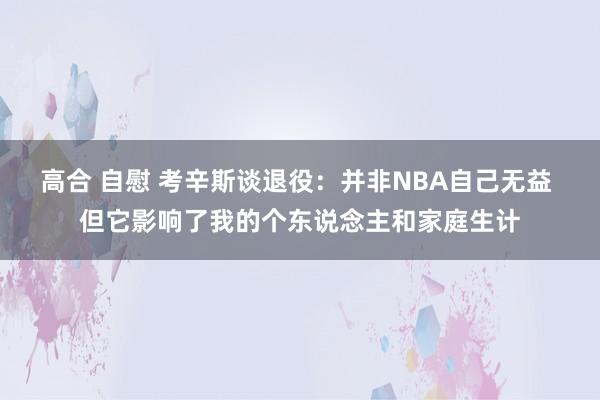 高合 自慰 考辛斯谈退役：并非NBA自己无益 但它影响了我的个东说念主和家庭生计