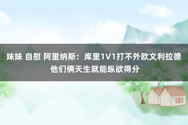 妹妹 自慰 阿里纳斯：库里1V1打不外欧文利拉德 他们俩天生就能纵欲得分