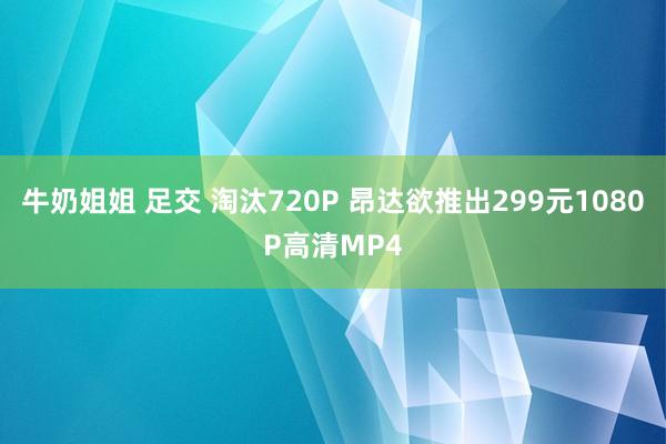 牛奶姐姐 足交 淘汰720P 昂达欲推出299元1080P高清MP4