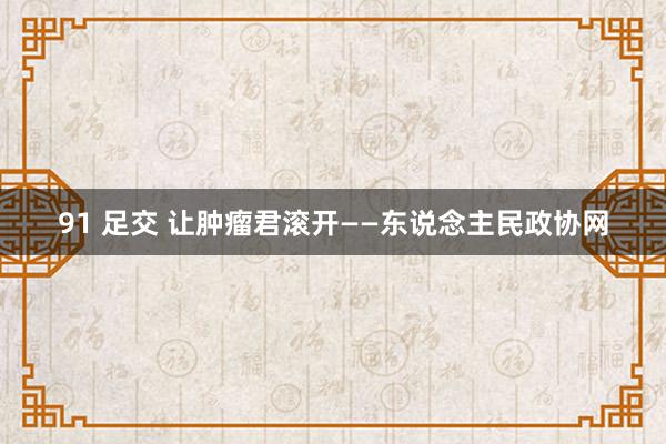 91 足交 让肿瘤君滚开——东说念主民政协网