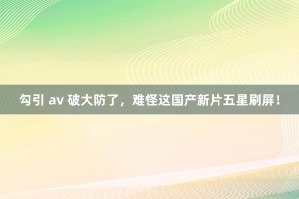 勾引 av 破大防了，难怪这国产新片五星刷屏！