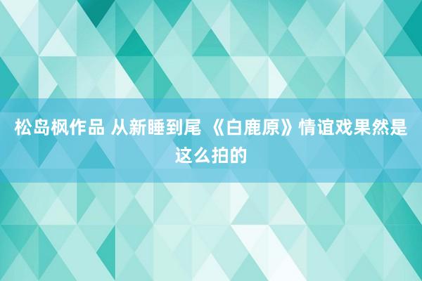 松岛枫作品 从新睡到尾 《白鹿原》情谊戏果然是这么拍的