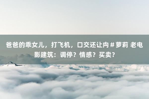 爸爸的乖女儿，打飞机，口交还让禸＃萝莉 老电影建筑：调停？情感？买卖？