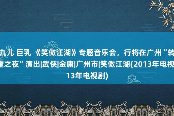 九儿 巨乳 《笑傲江湖》专题音乐会，行将在广州“转头堂之夜”演出|武侠|金庸|广州市|笑傲江湖(2013年电视剧)