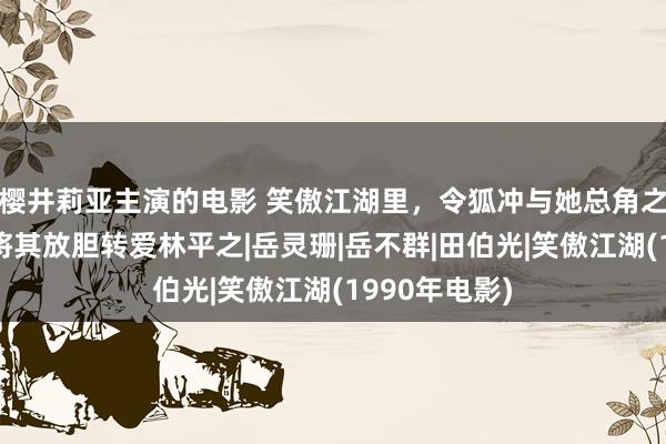 樱井莉亚主演的电影 笑傲江湖里，令狐冲与她总角之交，后缘何将其放胆转爱林平之|岳灵珊|岳不群|田伯光|笑傲江湖(1990年电影)