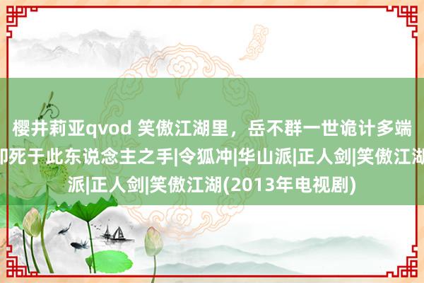 樱井莉亚qvod 笑傲江湖里，岳不群一世诡计多端，未始念念最终却死于此东说念主之手|令狐冲|华山派|正人剑|笑傲江湖(2013年电视剧)