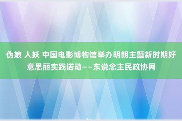 伪娘 人妖 中国电影博物馆举办明朗主题新时期好意思丽实践诺动——东说念主民政协网