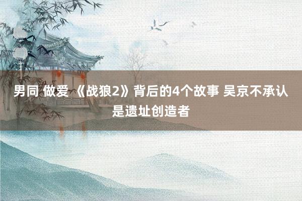 男同 做爱 《战狼2》背后的4个故事 吴京不承认是遗址创造者