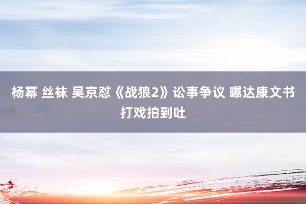 杨幂 丝袜 吴京怼《战狼2》讼事争议 曝达康文书打戏拍到吐