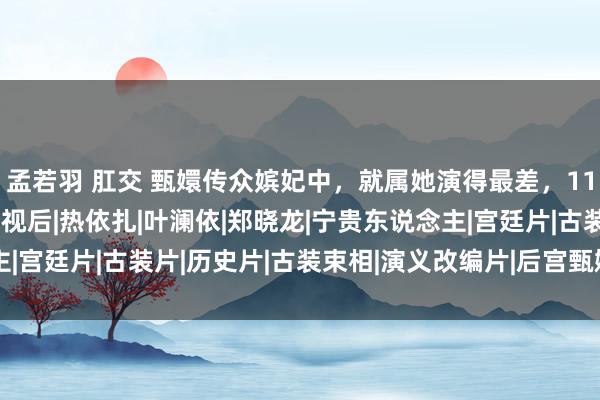 孟若羽 肛交 甄嬛传众嫔妃中，就属她演得最差，11年后她却获取了飞天奖视后|热依扎|叶澜依|郑晓龙|宁贵东说念主|宫廷片|古装片|历史片|古装束相|演义改编片|后宫甄嬛传(电视剧)