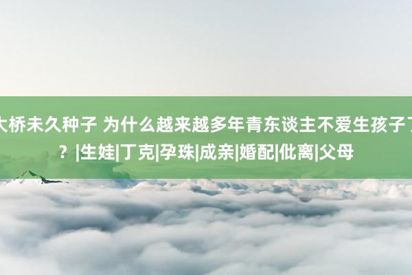 大桥未久种子 为什么越来越多年青东谈主不爱生孩子了？|生娃|丁克|孕珠|成亲|婚配|仳离|父母