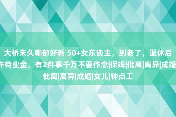 大桥未久哪部好看 50+女东谈主，到老了，退休后，岂论有些许待业金，有2件事千万不要作念|保姆|仳离|离异|成婚|女儿|钟点工