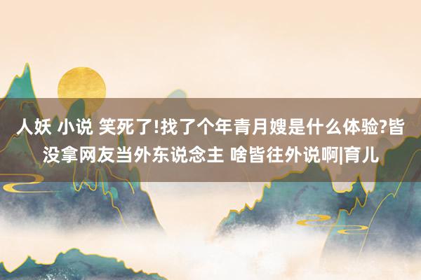 人妖 小说 笑死了!找了个年青月嫂是什么体验?皆没拿网友当外东说念主 啥皆往外说啊|育儿