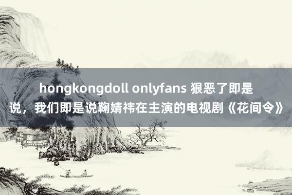 hongkongdoll onlyfans 狠恶了即是说，我们即是说鞠婧祎在主演的电视剧《花间令》