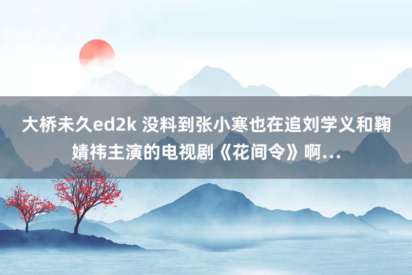 大桥未久ed2k 没料到张小寒也在追刘学义和鞠婧祎主演的电视剧《花间令》啊…