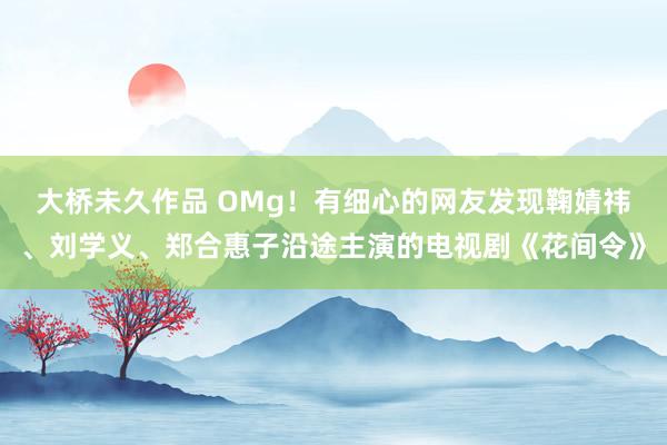 大桥未久作品 OMg！有细心的网友发现鞠婧祎、刘学义、郑合惠子沿途主演的电视剧《花间令》