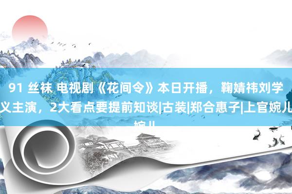 91 丝袜 电视剧《花间令》本日开播，鞠婧祎刘学义主演，2大看点要提前知谈|古装|郑合惠子|上官婉儿