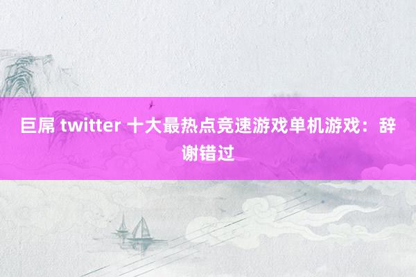 巨屌 twitter 十大最热点竞速游戏单机游戏：辞谢错过