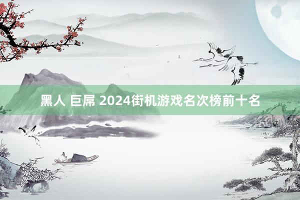 黑人 巨屌 2024街机游戏名次榜前十名