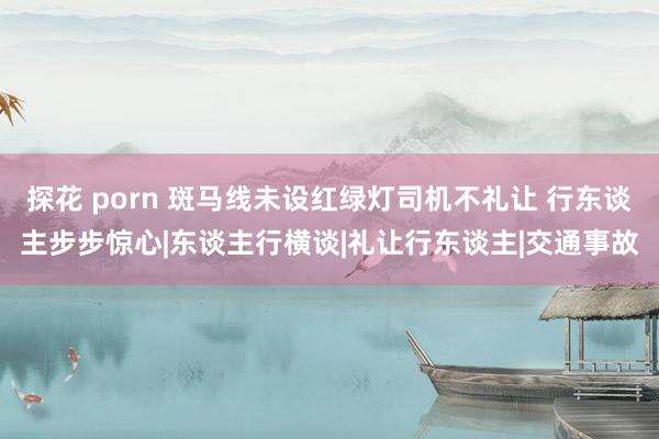 探花 porn 斑马线未设红绿灯司机不礼让 行东谈主步步惊心|东谈主行横谈|礼让行东谈主|交通事故