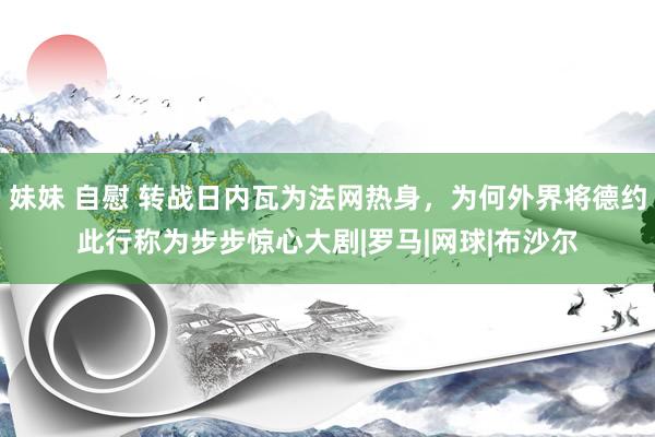 妹妹 自慰 转战日内瓦为法网热身，为何外界将德约此行称为步步惊心大剧|罗马|网球|布沙尔