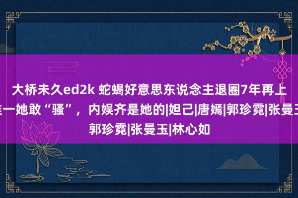 大桥未久ed2k 蛇蝎好意思东说念主退圈7年再上热搜，惟一她敢“骚”，内娱齐是她的|妲己|唐嫣|郭珍霓|张曼玉|林心如