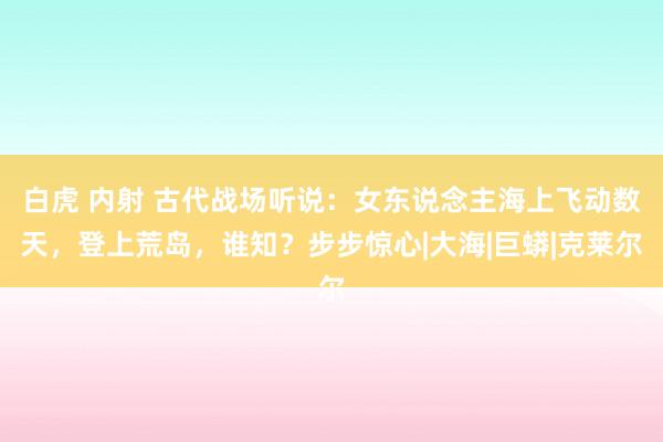 白虎 内射 古代战场听说：女东说念主海上飞动数天，登上荒岛，谁知？步步惊心|大海|巨蟒|克莱尔