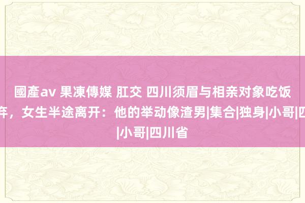 國產av 果凍傳媒 肛交 四川须眉与相亲对象吃饭被嫌弃，女生半途离开：他的举动像渣男|集合|独身|小哥|四川省