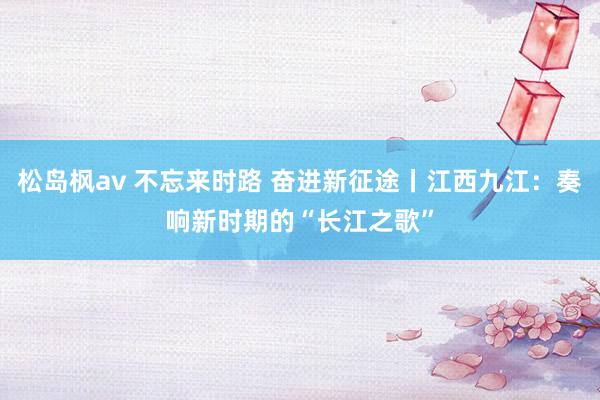 松岛枫av 不忘来时路 奋进新征途丨江西九江：奏响新时期的“长江之歌”