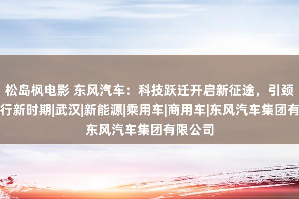 松岛枫电影 东风汽车：科技跃迁开启新征途，引颈改日出行新时期|武汉|新能源|乘用车|商用车|东风汽车集团有限公司