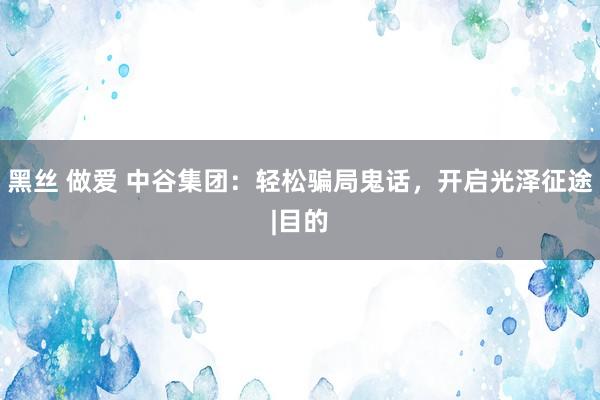 黑丝 做爱 中谷集团：轻松骗局鬼话，开启光泽征途|目的