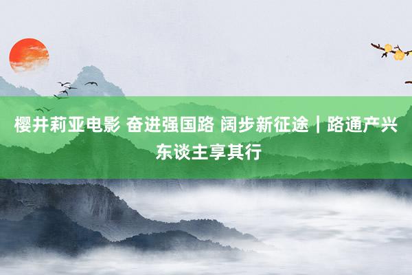 樱井莉亚电影 奋进强国路 阔步新征途｜路通产兴 东谈主享其行