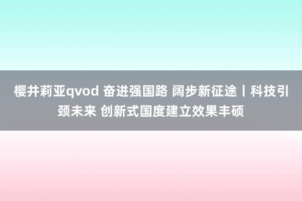 樱井莉亚qvod 奋进强国路 阔步新征途丨科技引颈未来 创新式国度建立效果丰硕