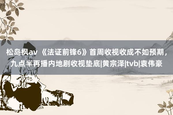 松岛枫av 《法证前锋6》首周收视收成不如预期，九点半再播内地剧收视垫底|黄宗泽|tvb|袁伟豪