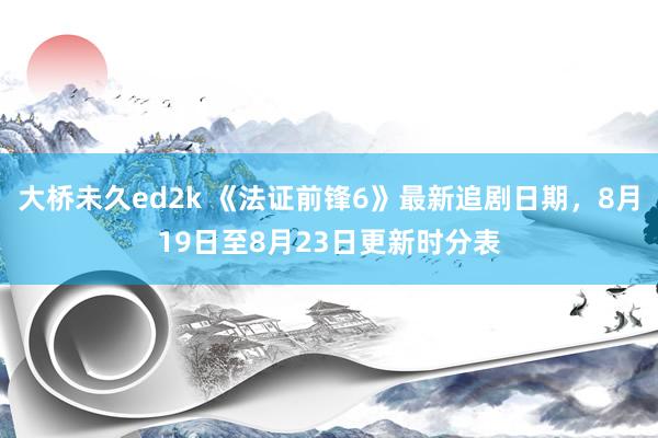 大桥未久ed2k 《法证前锋6》最新追剧日期，8月19日至8月23日更新时分表