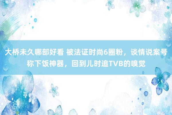 大桥未久哪部好看 被法证时尚6圈粉，谈情说案号称下饭神器，回到儿时追TVB的嗅觉