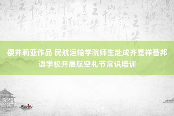 樱井莉亚作品 民航运输学院师生赴成齐嘉祥番邦语学校开展航空礼节常识培训