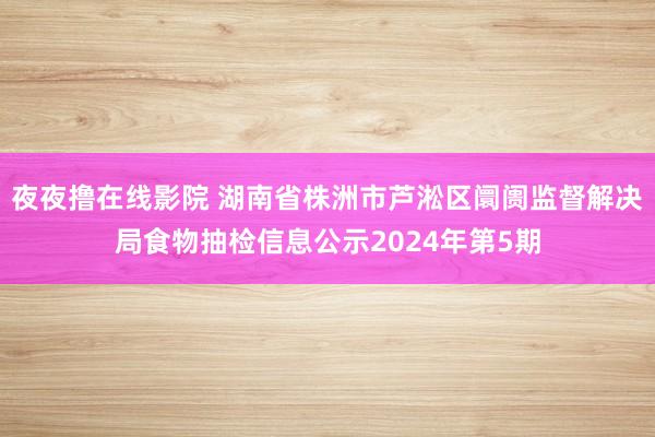 夜夜撸在线影院 湖南省株洲市芦淞区阛阓监督解决局食物抽检信息