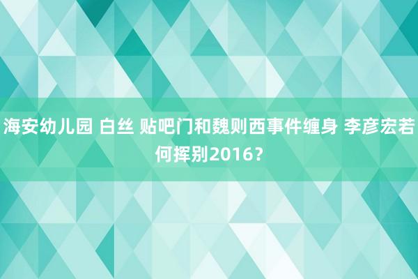 海安幼儿园 白丝 贴吧门和魏则西事件缠身 李彦宏若何挥别20